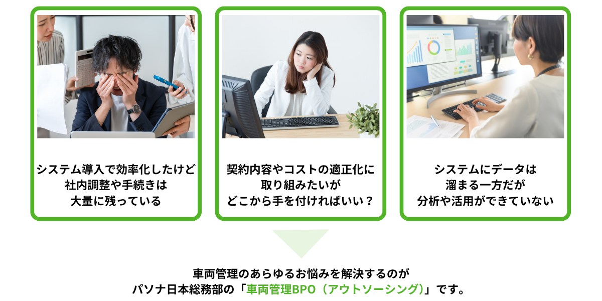①システム導入で効率化したけど社内調整や手続きは大量に残っている②契約の適正化やコスト削減をしたいがどこから手を付けたらいい？③システムにデータは溜まる一方だが分析や活用ができていない→車両管理のあらゆるお悩みを解決するのがパソナ日本総務部の車両管理BPO（アウトソーシング）です。