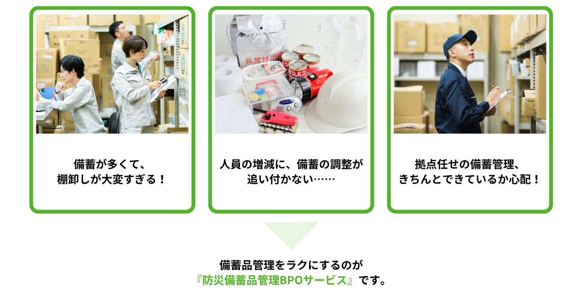 備蓄品が多くて、棚卸が大変すぎる! 人員の増減に、備蓄品の調整が追い付かない…… 拠点任せの備蓄管理、きちんとできているか心配!→備蓄品管理をラクにするのが『防災備蓄品管理BPOサービス』です。