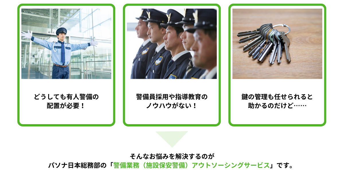 こんなお悩みありませんか?①どうしても有人警備の配置が必要!②警備員採用や指導教育のノウハウがない!③鍵の管理も任せられると助かるのだけど……→そんなお悩みを解決するのが、ソナ日本総務部の警備業務(施設保安警備)アウトソーシングサービスです。