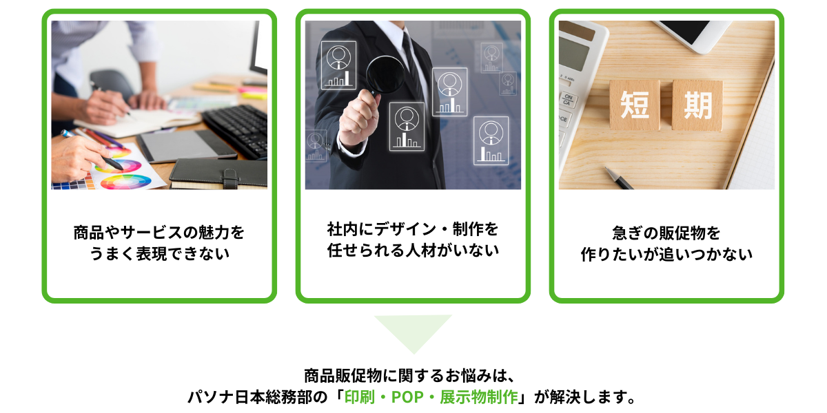 こんなお悩みありませんか？商品やサービスの魅力をうまく表現できない、社内にデザイン・制作を任せられる人材がいない、急ぎの販促物を作りたいが追いつかない。商品販促物に関するお悩みはパソナ日本総務部の「印刷・POP・展示物制作」が解決します。
