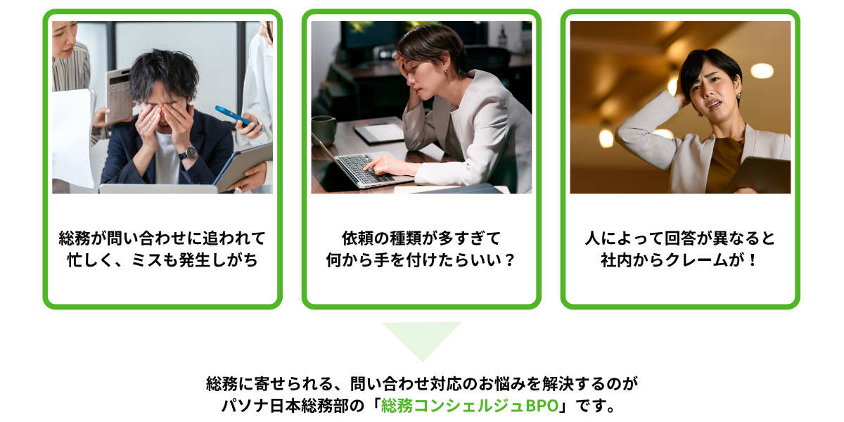 こんなお悩みはありませんか①総務が問い合わせに追われて忙しく、ミスも発生しがち②依頼の種類が多すぎて何から手を付けたらいい?③人によって回答が異なると社内からクレームが!⇒総務に寄せられる、問い合わせ対応のお悩みを解決するのがパソナ日本総務部の「総務コンシェルジュBPO」です。
