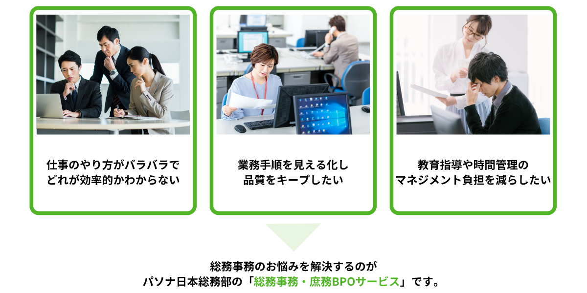 こんなお悩みはありませんか①仕事のやり方がバラバラでどれが効率的かわからない②業務手順を見える化し 品質をキープしたい③教育指導や時間管理のマネジメント負担を減らしたい⇒総務事務のお悩みを解決するのが パソナ日本総務部の「総務事務・庶務BPOサービス」です。